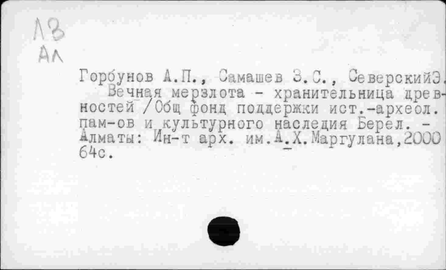 ﻿Ал
Горбунов А.П., Оамашев 0. 0., ОеверскийЭ
Вечная мерзлота - хранительница древ ностей /Общ фонд поддержки ист.-археол. пам-ов и. культурного наследия Берел. -Алматы: Ин-т арх. им.А.Х.Маргулана,2000 64с.